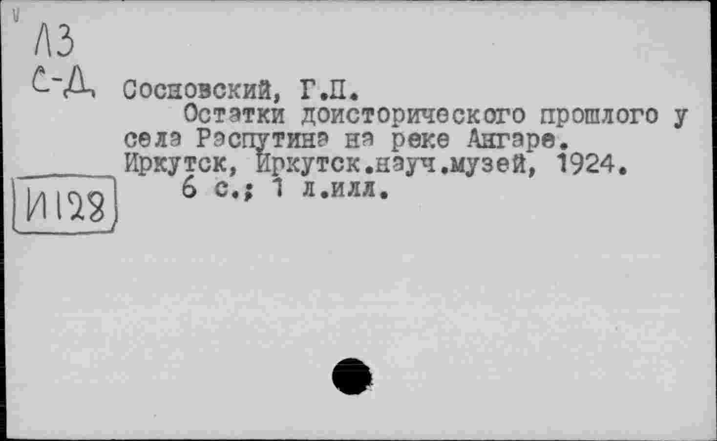 ﻿Сосновский, Г.П.
Остатки доисторического прошлого у села Распутина на реке Ангаре. Иркутск, Иркутск.науч.музей, 1924.
6 с.; 1 л.илл.